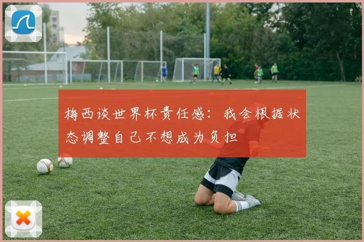 梅西谈世界杯责任感：我会根据状态调整自己不想成为负担