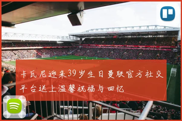 卡瓦尼迎来39岁生日曼联官方社交平台送上温馨祝福与回忆