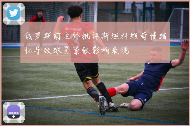俄罗斯前主帅批评斯坦科维奇情绪化导致球员紧张影响表现