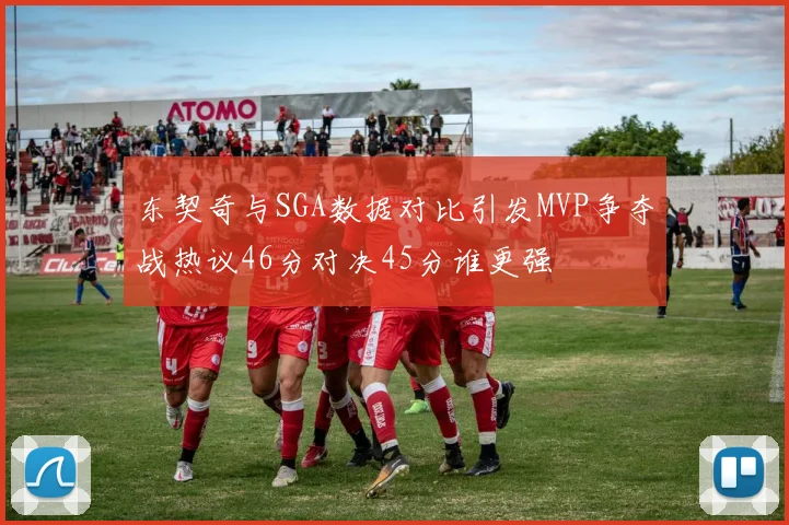 东契奇与SGA数据对比引发MVP争夺战热议46分对决45分谁更强