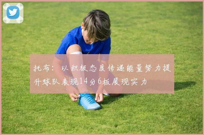 托布：以积极态度传递能量努力提升球队表现14分6板展现实力