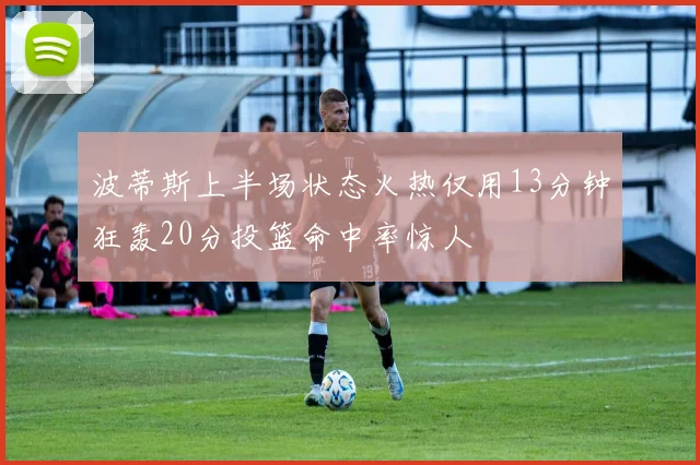 波蒂斯上半场状态火热仅用13分钟狂轰20分投篮命中率惊人