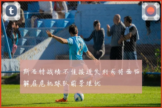 斯洛特战绩不佳接连失利或将面临解雇危机球队前景堪忧