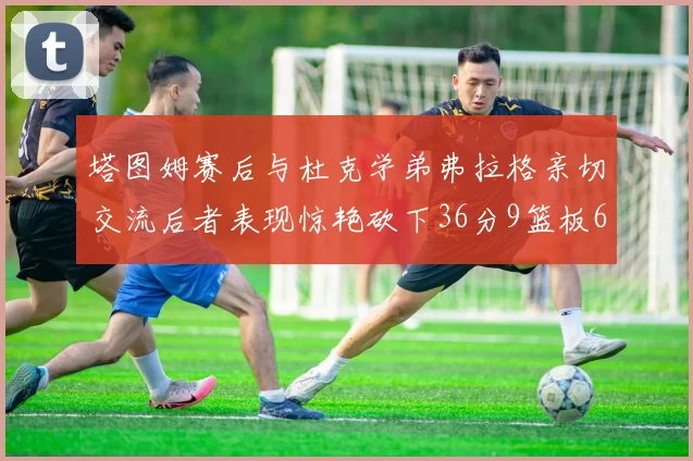 塔图姆赛后与杜克学弟弗拉格亲切交流后者表现惊艳砍下36分9篮板6助攻