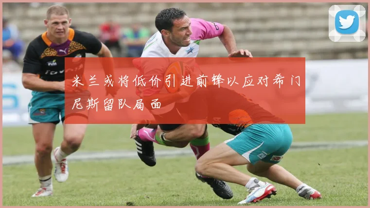 米兰或将低价引进前锋以应对希门尼斯留队局面