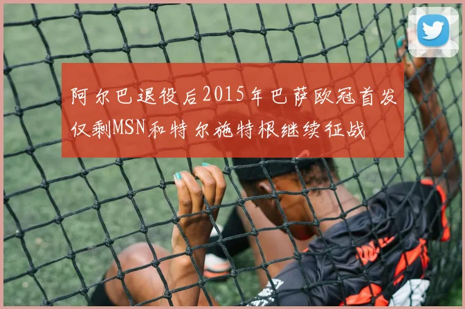 阿尔巴退役后2015年巴萨欧冠首发仅剩MSN和特尔施特根继续征战