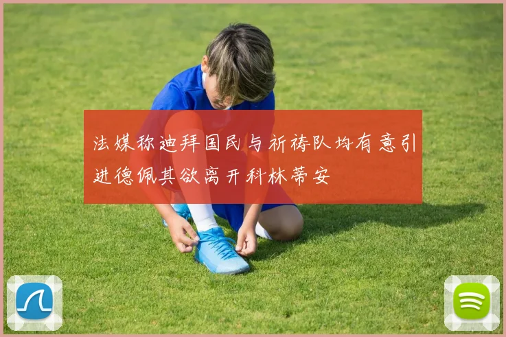 法媒称迪拜国民与祈祷队均有意引进德佩其欲离开科林蒂安