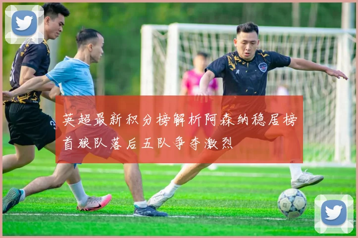 英超最新积分榜解析阿森纳稳居榜首狼队落后五队争夺激烈