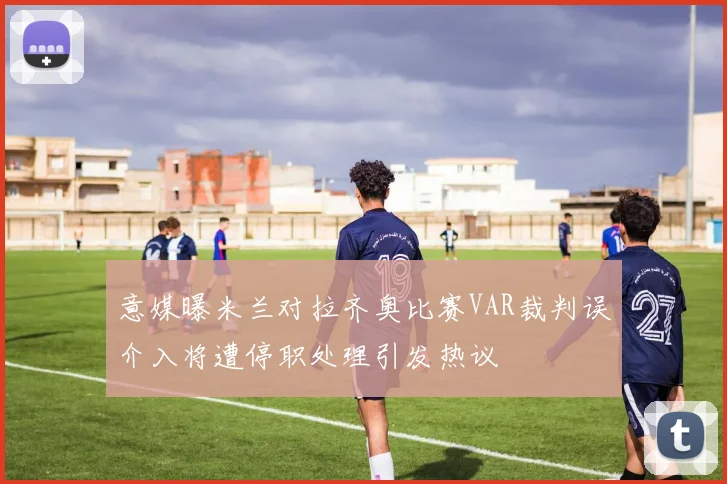 意媒曝米兰对拉齐奥比赛VAR裁判误介入将遭停职处理引发热议