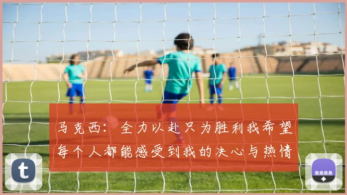 马克西：全力以赴只为胜利我希望每个人都能感受到我的决心与热情