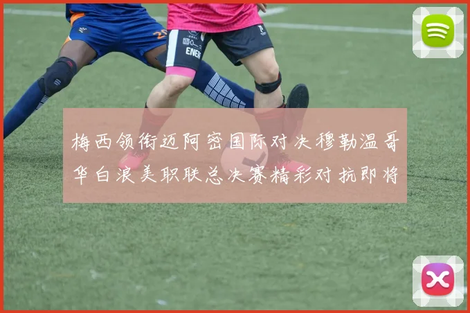 梅西领衔迈阿密国际对决穆勒温哥华白浪美职联总决赛精彩对抗即将上演