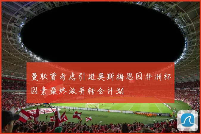 曼联曾考虑引进奥斯梅恩因非洲杯因素最终放弃转会计划