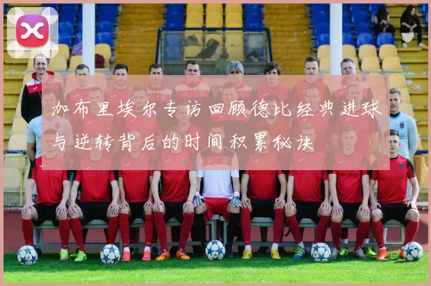 加布里埃尔专访回顾德比经典进球与逆转背后的时间积累秘诀