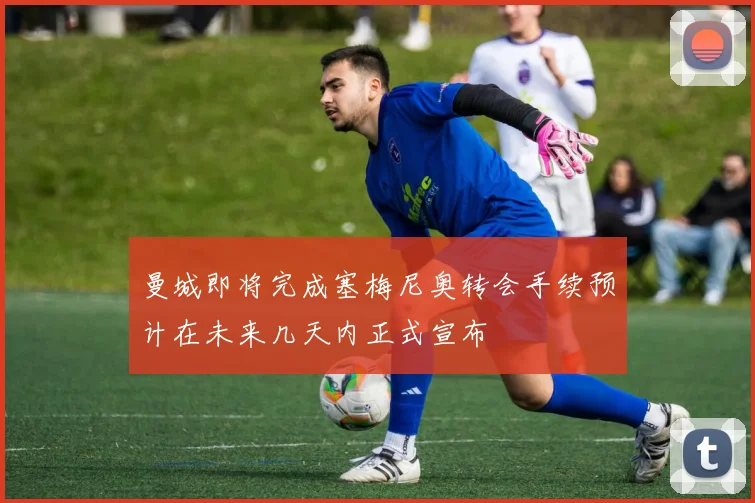 曼城即将完成塞梅尼奥转会手续预计在未来几天内正式宣布