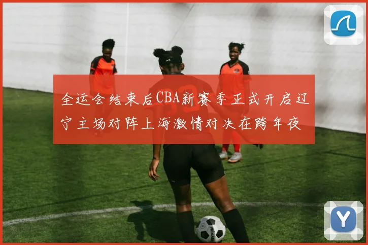 全运会结束后CBA新赛季正式开启辽宁主场对阵上海激情对决在跨年夜上演