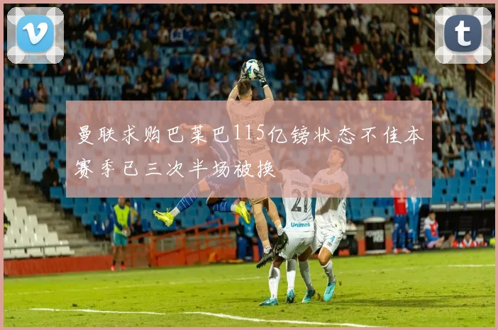 曼联求购巴莱巴115亿镑状态不佳本赛季已三次半场被换