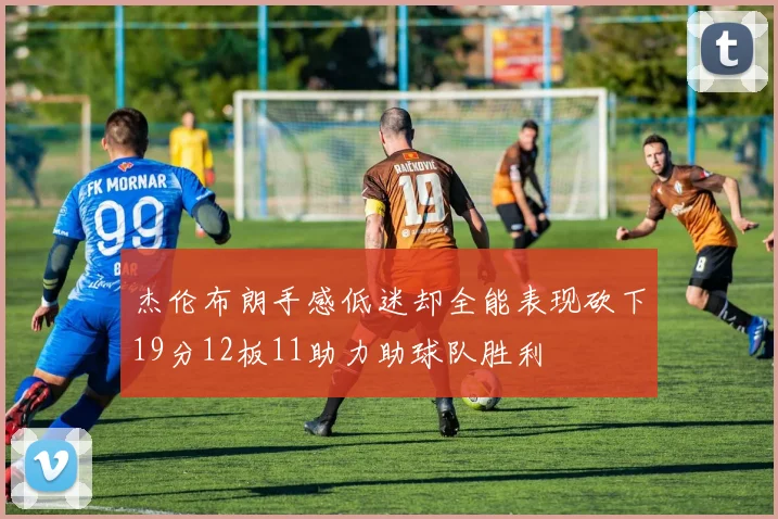 杰伦布朗手感低迷却全能表现砍下19分12板11助力助球队胜利