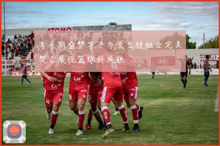 考辛斯盛赞华子与莫兰特组合完美契合展现篮球新风貌