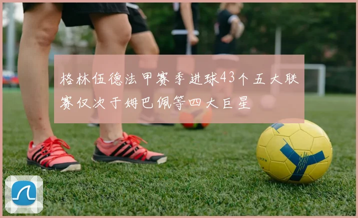 格林伍德法甲赛季进球43个五大联赛仅次于姆巴佩等四大巨星