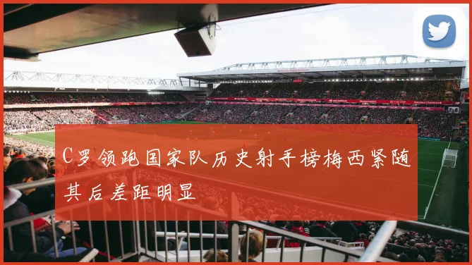 C罗领跑国家队历史射手榜梅西紧随其后差距明显