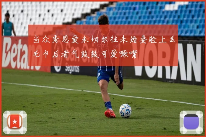 当众秀恩爱米切尔往未婚妻脸上丢毛巾后者气鼓鼓可爱噘嘴
